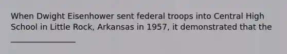 When Dwight Eisenhower sent federal troops into Central High School in Little Rock, Arkansas in 1957, it demonstrated that the ________________