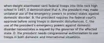 when dwight eisenhower sent federal troops into little rock high school in 1957, it demonstrated that A. the president may make unilateral use of the emergency powers to protect states against domestic disorder. B. the president requires the federal court's approval before using troops in domestic disturbances. C. the use of the president's emergency powers against domestic disorder necessitates a request by the governor of the affected state. D. the president needs congressional authorization to use troops in both domestic and international situations.