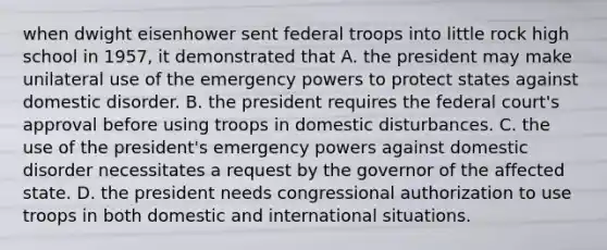 when dwight eisenhower sent federal troops into little rock high school in 1957, it demonstrated that A. the president may make unilateral use of the emergency powers to protect states against domestic disorder. B. the president requires the federal court's approval before using troops in domestic disturbances. C. the use of the president's emergency powers against domestic disorder necessitates a request by the governor of the affected state. D. the president needs congressional authorization to use troops in both domestic and international situations.