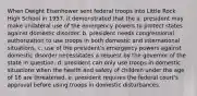 When Dwight Eisenhower sent federal troops into Little Rock High School in 1957, it demonstrated that the a. president may make unilateral use of the emergency powers to protect states against domestic disorder. b. president needs congressional authorization to use troops in both domestic and international situations. c. use of the president's emergency powers against domestic disorder necessitates a request by the governor of the state in question. d. president can only use troops in domestic situations when the health and safety of children under the age of 18 are threatened. e. president requires the federal court's approval before using troops in domestic disturbances.