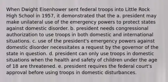 When Dwight Eisenhower sent federal troops into Little Rock High School in 1957, it demonstrated that the a. president may make unilateral use of the emergency powers to protect states against domestic disorder. b. president needs congressional authorization to use troops in both domestic and international situations. c. use of the president's emergency powers against domestic disorder necessitates a request by the governor of the state in question. d. president can only use troops in domestic situations when the health and safety of children under the age of 18 are threatened. e. president requires the federal court's approval before using troops in domestic disturbances.