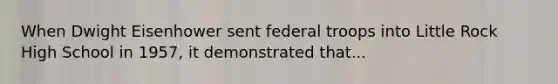 When Dwight Eisenhower sent federal troops into Little Rock High School in 1957, it demonstrated that...