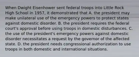 When Dwight Eisenhower sent federal troops into Little Rock High School in 1957, it demonstrated that A. the president may make unilateral use of the emergency powers to protect states against domestic disorder. B. the president requires the federal court's approval before using troops in domestic disturbances. C. the use of the president's emergency powers against domestic disorder necessitates a request by the governor of the affected state. D. the president needs congressional authorization to use troops in both domestic and international situations.