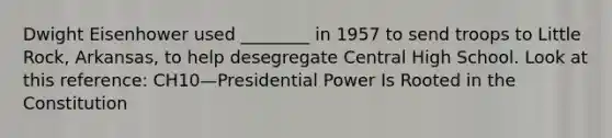 Dwight Eisenhower used ________ in 1957 to send troops to Little Rock, Arkansas, to help desegregate Central High School. Look at this reference: CH10—Presidential Power Is Rooted in the Constitution