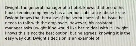 Dwight, the general manager of a hotel, knows that one of his housekeeping employees has a serious substance-abuse issue. Dwight knows that because of the seriousness of the issue he needs to talk with the employee. However, his assistant manager asks Dwight if he would like her to deal with it. Dwight knows this is not the best option, but he agrees, knowing it is the easy way out. Dwight's decision is an example of