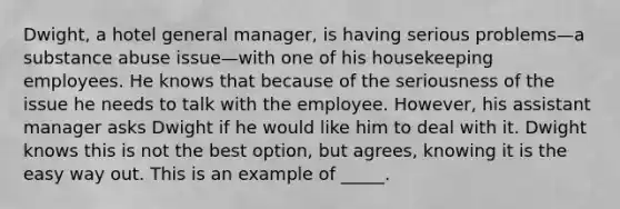 Dwight, a hotel general manager, is having serious problems—a substance abuse issue—with one of his housekeeping employees. He knows that because of the seriousness of the issue he needs to talk with the employee. However, his assistant manager asks Dwight if he would like him to deal with it. Dwight knows this is not the best option, but agrees, knowing it is the easy way out. This is an example of _____.