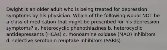 Dwight is an older adult who is being treated for depression symptoms by his physician. Which of the following would NOT be a class of medication that might be prescribed for his depression symptoms?​ a. ​heterocyclic phenothiazines b. ​heterocyclic antidepressants (HCAs) c. ​monoamine oxidase (MAO) inhibitors d. ​selective serotonin reuptake inhibitors (SSRIs)