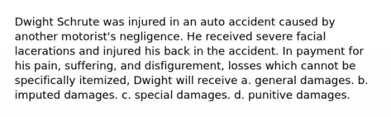 Dwight Schrute was injured in an auto accident caused by another motorist's negligence. He received severe facial lacerations and injured his back in the accident. In payment for his pain, suffering, and disfigurement, losses which cannot be specifically itemized, Dwight will receive a. general damages. b. imputed damages. c. special damages. d. punitive damages.