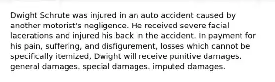 Dwight Schrute was injured in an auto accident caused by another motorist's negligence. He received severe facial lacerations and injured his back in the accident. In payment for his pain, suffering, and disfigurement, losses which cannot be specifically itemized, Dwight will receive punitive damages. general damages. special damages. imputed damages.