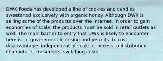 DWK Foods has developed a line of cookies and candies sweetened exclusively with organic honey. Although DWK is selling some of the products over the Internet, in order to gain economies of scale, the products must be sold in retail outlets as well. The main barrier to entry that DWK is likely to encounter here is: a. government licensing and permits. b. cost disadvantages independent of scale. c. access to distribution channels. d. consumers' switching costs.