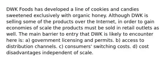 DWK Foods has developed a line of cookies and candies sweetened exclusively with organic honey. Although DWK is selling some of the products over the Internet, in order to gain economies of scale the products must be sold in retail outlets as well. The main barrier to entry that DWK is likely to encounter here is: a) government licensing and permits. b) access to distribution channels. c) consumers' switching costs. d) cost disadvantages independent of scale.