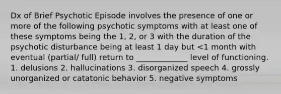 Dx of Brief Psychotic Episode involves the presence of one or more of the following psychotic symptoms with at least one of these symptoms being the 1, 2, or 3 with the duration of the psychotic disturbance being at least 1 day but <1 month with eventual (partial/ full) return to _____________ level of functioning. 1. delusions 2. hallucinations 3. disorganized speech 4. grossly unorganized or catatonic behavior 5. negative symptoms