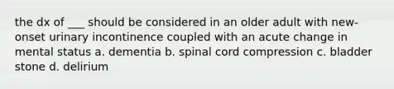 the dx of ___ should be considered in an older adult with new-onset urinary incontinence coupled with an acute change in mental status a. dementia b. spinal cord compression c. bladder stone d. delirium