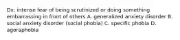 Dx; intense fear of being scrutinized or doing something embarrassing in front of others A. generalized anxiety disorder B. social anxiety disorder (social phobia) C. specific phobia D. agoraphobia