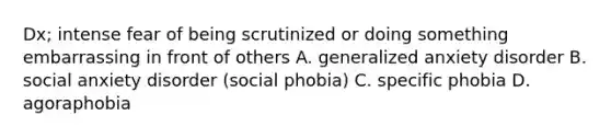 Dx; intense fear of being scrutinized or doing something embarrassing in front of others A. generalized anxiety disorder B. social anxiety disorder (social phobia) C. specific phobia D. agoraphobia