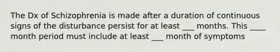 The Dx of Schizophrenia is made after a duration of continuous signs of the disturbance persist for at least ___ months. This ____ month period must include at least ___ month of symptoms