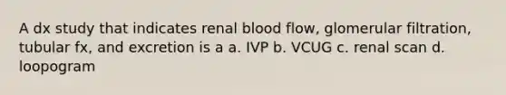 A dx study that indicates renal blood flow, glomerular filtration, tubular fx, and excretion is a a. IVP b. VCUG c. renal scan d. loopogram