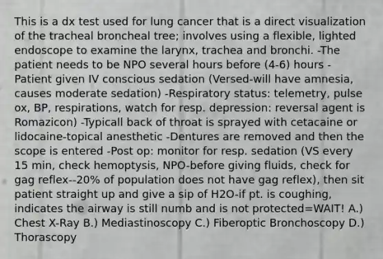 This is a dx test used for lung cancer that is a direct visualization of the tracheal broncheal tree; involves using a flexible, lighted endoscope to examine the larynx, trachea and bronchi. -The patient needs to be NPO several hours before (4-6) hours -Patient given IV conscious sedation (Versed-will have amnesia, causes moderate sedation) -Respiratory status: telemetry, pulse ox, BP, respirations, watch for resp. depression: reversal agent is Romazicon) -Typicall back of throat is sprayed with cetacaine or lidocaine-topical anesthetic -Dentures are removed and then the scope is entered -Post op: monitor for resp. sedation (VS every 15 min, check hemoptysis, NPO-before giving fluids, check for gag reflex--20% of population does not have gag reflex), then sit patient straight up and give a sip of H2O-if pt. is coughing, indicates the airway is still numb and is not protected=WAIT! A.) Chest X-Ray B.) Mediastinoscopy C.) Fiberoptic Bronchoscopy D.) Thorascopy