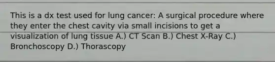 This is a dx test used for lung cancer: A surgical procedure where they enter the chest cavity via small incisions to get a visualization of lung tissue A.) CT Scan B.) Chest X-Ray C.) Bronchoscopy D.) Thorascopy