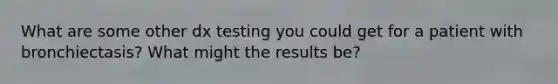 What are some other dx testing you could get for a patient with bronchiectasis? What might the results be?