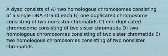 A dyad consists of A) two homologous chromosomes consisting of a single DNA strand each B) one duplicated chromosome consisting of two nonsister chromatids C) one duplicated chromosome consisting of two sister chromatids D) two homologous chromosomes consisting of two sister chromatids E) two homologous chromosomes consisting of two nonsister chromatids