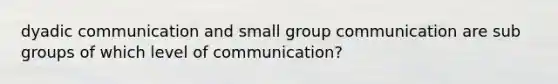 dyadic communication and small group communication are sub groups of which level of communication?