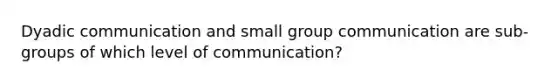 Dyadic communication and small group communication are sub-groups of which level of communication?