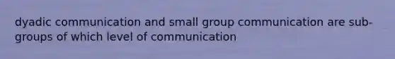 dyadic communication and small group communication are sub-groups of which level of communication