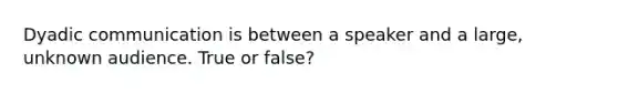 Dyadic communication is between a speaker and a large, unknown audience. True or false?