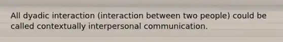 All dyadic interaction (interaction between two people) could be called contextually interpersonal communication.