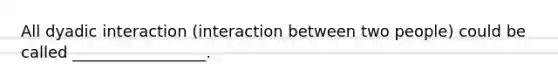 All dyadic interaction (interaction between two people) could be called _________________.