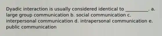 Dyadic interaction is usually considered identical to __________. a. large group communication b. social communication c. interpersonal communication d. intrapersonal communication e. public communication