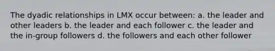 The dyadic relationships in LMX occur between: a. the leader and other leaders b. the leader and each follower c. the leader and the in-group followers d. the followers and each other follower