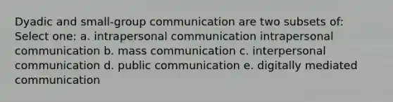 Dyadic and small-group communication are two subsets of: Select one: a. intrapersonal communication intrapersonal communication b. mass communication c. <a href='https://www.questionai.com/knowledge/kYcZI9dsWF-interpersonal-communication' class='anchor-knowledge'>interpersonal communication</a> d. public communication e. digitally mediated communication