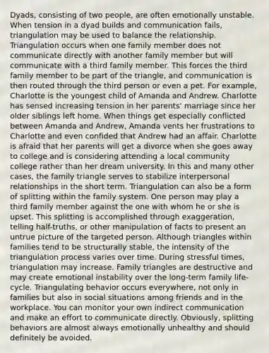 Dyads, consisting of two people, are often emotionally unstable. When tension in a dyad builds and communication fails, triangulation may be used to balance the relationship. Triangulation occurs when one family member does not communicate directly with another family member but will communicate with a third family member. This forces the third family member to be part of the triangle, and communication is then routed through the third person or even a pet. For example, Charlotte is the youngest child of Amanda and Andrew. Charlotte has sensed increasing tension in her parents' marriage since her older siblings left home. When things get especially conflicted between Amanda and Andrew, Amanda vents her frustrations to Charlotte and even confided that Andrew had an affair. Charlotte is afraid that her parents will get a divorce when she goes away to college and is considering attending a local community college rather than her dream university. In this and many other cases, the family triangle serves to stabilize interpersonal relationships in the short term. Triangulation can also be a form of splitting within the family system. One person may play a third family member against the one with whom he or she is upset. This splitting is accomplished through exaggeration, telling half-truths, or other manipulation of facts to present an untrue picture of the targeted person. Although triangles within families tend to be structurally stable, the intensity of the triangulation process varies over time. During stressful times, triangulation may increase. Family triangles are destructive and may create emotional instability over the long-term family life-cycle. Triangulating behavior occurs everywhere, not only in families but also in social situations among friends and in the workplace. You can monitor your own indirect communication and make an effort to communicate directly. Obviously, splitting behaviors are almost always emotionally unhealthy and should definitely be avoided.