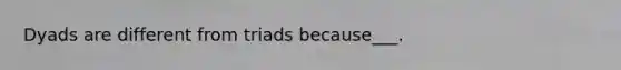 Dyads are different from triads because___.