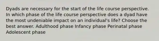 Dyads are necessary for the start of the life course perspective. In which phase of the life course perspective does a dyad have the most undeniable impact on an individual's life? Choose the best answer. Adulthood phase Infancy phase Perinatal phase Adolescent phase