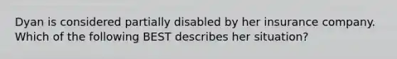 Dyan is considered partially disabled by her insurance company. Which of the following BEST describes her situation?