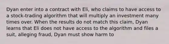 Dyan enter into a contract with Eli, who claims to have access to a stock-trading algorithm that will multiply an investment many times over. When the results do not match this claim, Dyan learns that Eli does not have access to the algorithm and files a suit, alleging fraud, Dyan must show harm to