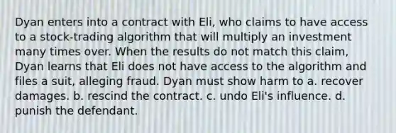 Dyan enters into a contract with Eli, who claims to have access to a stock-trading algorithm that will multiply an investment many times over. When the results do not match this claim, Dyan learns that Eli does not have access to the algorithm and files a suit, alleging fraud. Dyan must show harm to a. recover damages. b. rescind the contract. c. undo Eli's influence. d. punish the defendant.