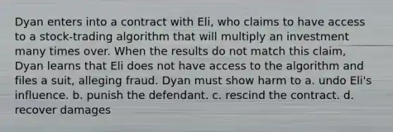 Dyan enters into a contract with Eli, who claims to have access to a stock-trading algorithm that will multiply an investment many times over. When the results do not match this claim, Dyan learns that Eli does not have access to the algorithm and files a suit, alleging fraud. Dyan must show harm to a. undo Eli's influence. b. punish the defendant. c. rescind the contract. d. recover damages