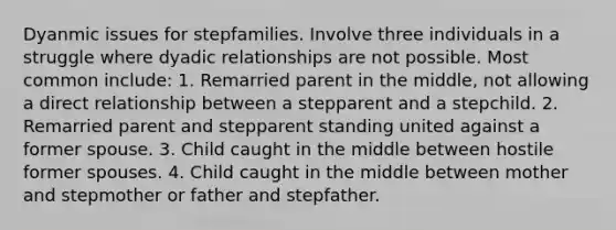 Dyanmic issues for stepfamilies. Involve three individuals in a struggle where dyadic relationships are not possible. Most common include: 1. Remarried parent in the middle, not allowing a direct relationship between a stepparent and a stepchild. 2. Remarried parent and stepparent standing united against a former spouse. 3. Child caught in the middle between hostile former spouses. 4. Child caught in the middle between mother and stepmother or father and stepfather.