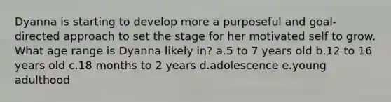 Dyanna is starting to develop more a purposeful and goal-directed approach to set the stage for her motivated self to grow. What age range is Dyanna likely in? a.5 to 7 years old b.12 to 16 years old c.18 months to 2 years d.adolescence e.young adulthood