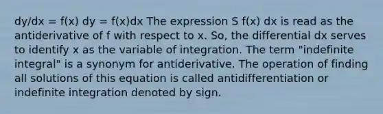 dy/dx = f(x) dy = f(x)dx The expression S f(x) dx is read as the antiderivative of f with respect to x. So, the differential dx serves to identify x as the variable of integration. The term "indefinite integral" is a synonym for antiderivative. The operation of finding all solutions of this equation is called antidifferentiation or indefinite integration denoted by sign.