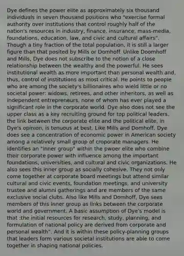 Dye defines the power elite as approximately six thousand individuals in seven thousand positions who "exercise formal authority over institutions that control roughly half of the nation's resources in industry, finance, insurance, mass-media, foundations, education, law, and civic and cultural affairs". Though a tiny fraction of the total population, it is still a larger figure than that posited by Mills or Domhoff. Unlike Doomhoff and Mills, Dye does not subscribe to the notion of a close relationship between the wealthy and the powerful. He sees institutional wealth as more important than personal wealth and, thus, control of institutions as most critical. He points to people who are among the society's billionaires who wield little or no societal power: widows, retirees, and other inheritors, as well as independent entrepreneurs, none of whom has ever played a significant role in the corporate world. Dye also does not see the upper class as a key recruiting ground for top political leaders. the link between the corporate elite and the political elite, in Dye's opinion, is tenuous at best. Like Mills and Domhoff, Dye does see a concentration of economic power in American society among a relatively small group of croporate managers. He identifies an "inner group" within the pwoer elite who combine their corporate power with influence among the important foundations, universities, and cultural and civic organizations. He also sees this inner group as socially cohesive. They not only come together at corporate board meetings but attend similar cultural and civic events, foundation meetings, and university trustee and alumni gatherings and are members of the same exclusive social clubs. Also like Mills and Domhoff, Dye sees members of this inner group as links between the corporate world and government. A basic assumption of Dye's model is that :the initial resources for research, study, planning, and formulation of national policy are derived from corporate and personal wealth". And it is within these policy-planning groups that leaders form various societal institutions are able to come together in shaping national policies.