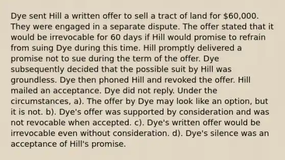 Dye sent Hill a written offer to sell a tract of land for 60,000. They were engaged in a separate dispute. The offer stated that it would be irrevocable for 60 days if Hill would promise to refrain from suing Dye during this time. Hill promptly delivered a promise not to sue during the term of the offer. Dye subsequently decided that the possible suit by Hill was groundless. Dye then phoned Hill and revoked the offer. Hill mailed an acceptance. Dye did not reply. Under the circumstances, a). The offer by Dye may look like an option, but it is not. b). Dye's offer was supported by consideration and was not revocable when accepted. c). Dye's written offer would be irrevocable even without consideration. d). Dye's silence was an acceptance of Hill's promise.