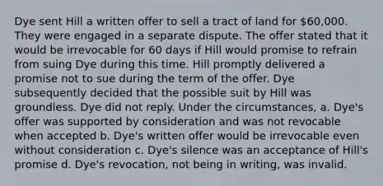 Dye sent Hill a written offer to sell a tract of land for 60,000. They were engaged in a separate dispute. The offer stated that it would be irrevocable for 60 days if Hill would promise to refrain from suing Dye during this time. Hill promptly delivered a promise not to sue during the term of the offer. Dye subsequently decided that the possible suit by Hill was groundless. Dye did not reply. Under the circumstances, a. Dye's offer was supported by consideration and was not revocable when accepted b. Dye's written offer would be irrevocable even without consideration c. Dye's silence was an acceptance of Hill's promise d. Dye's revocation, not being in writing, was invalid.