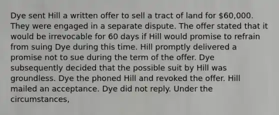 Dye sent Hill a written offer to sell a tract of land for 60,000. They were engaged in a separate dispute. The offer stated that it would be irrevocable for 60 days if Hill would promise to refrain from suing Dye during this time. Hill promptly delivered a promise not to sue during the term of the offer. Dye subsequently decided that the possible suit by Hill was groundless. Dye the phoned Hill and revoked the offer. Hill mailed an acceptance. Dye did not reply. Under the circumstances,