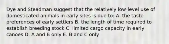 Dye and Steadman suggest that the relatively low-level use of domesticated animals in early sites is due to: A. the taste preferences of early settlers B. the length of time required to establish breeding stock C. limited cargo capacity in early canoes D. A and B only E. B and C only