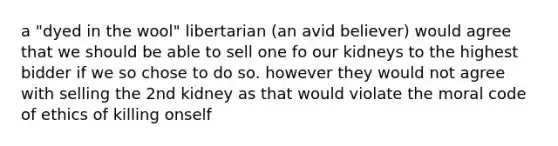 a "dyed in the wool" libertarian (an avid believer) would agree that we should be able to sell one fo our kidneys to the highest bidder if we so chose to do so. however they would not agree with selling the 2nd kidney as that would violate the moral code of ethics of killing onself